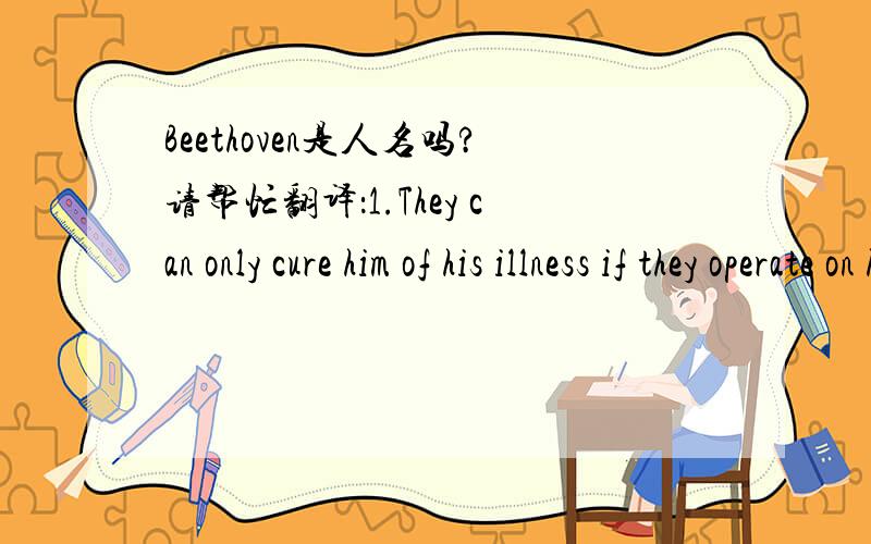 Beethoven是人名吗?请帮忙翻译：1.They can only cure him of his illness if they operate on him.(尤其only）2.Don‘t lean on that shelf!You will regret it.3.I believe in taking my time.4.They began by experimenting on rats.5.I can assure yo