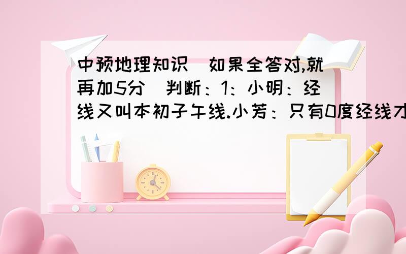 中预地理知识（如果全答对,就再加5分）判断：1：小明：经线又叫本初子午线.小芳：只有0度经线才叫本初子午线问：谁说对了?2：小明：北美洲是全部位于北半球的大洲.小芳：欧洲也是全