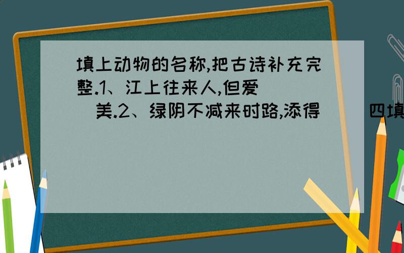 填上动物的名称,把古诗补充完整.1、江上往来人,但爱（ ）美.2、绿阴不减来时路,添得（ ）四填上动物的名称,把古诗补充完整.1、江上往来人,但爱（ ）美.2、绿阴不减来时路,添得（ ）四五