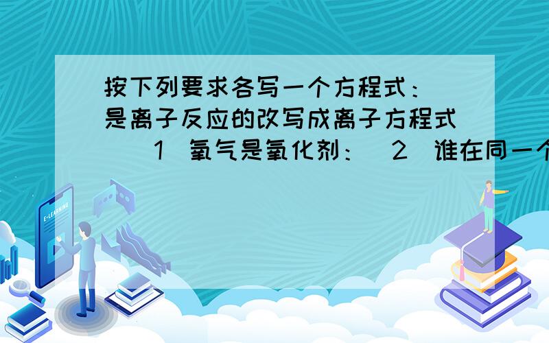 按下列要求各写一个方程式：（是离子反应的改写成离子方程式）（1）氧气是氧化剂：（2）谁在同一个反应中既被氧化又被还原：（3）氧气氧化一种非金属单质：（4）氢气还原一种非金属