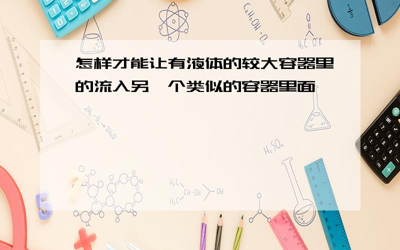 怎样才能让有液体的较大容器里的流入另一个类似的容器里面