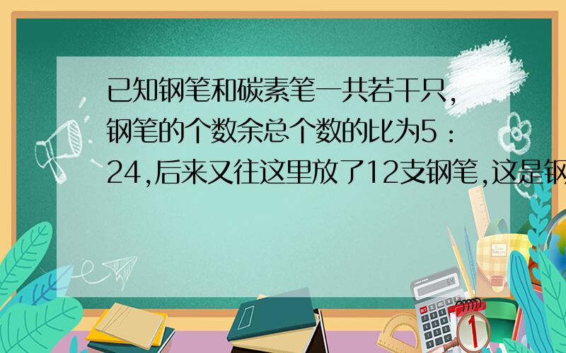 已知钢笔和碳素笔一共若干只,钢笔的个数余总个数的比为5：24,后来又往这里放了12支钢笔,这是钢笔的个数余总个数的比为1：4,求原来钢笔的个数