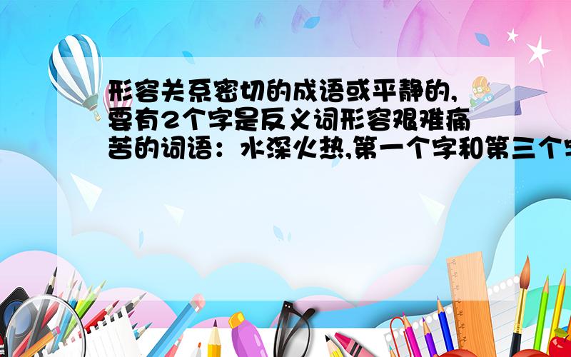 形容关系密切的成语或平静的,要有2个字是反义词形容艰难痛苦的词语：水深火热,第一个字和第三个字是反义词.那形容关系密切的成语或平静的成语呢?