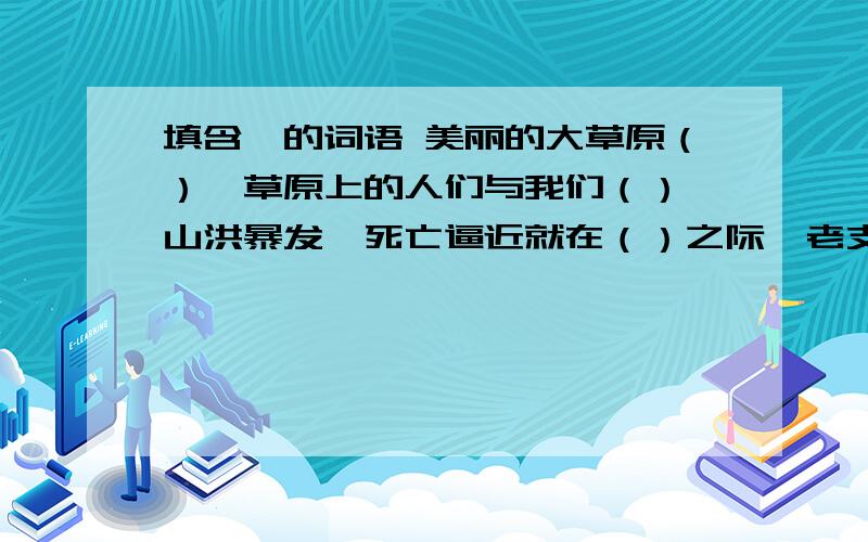 填含一的词语 美丽的大草原（）,草原上的人们与我们（） 山洪暴发,死亡逼近就在（）之际,老支书从容镇定,果决指挥,挽救了村名的性命.妈妈做事一向（）,就连地板都被她擦拭得（）