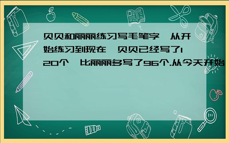 贝贝和丽丽练习写毛笔字,从开始练习到现在,贝贝已经写了120个,比丽丽多写了96个.从今天开始,她俩改变了计划,贝贝每天坚持写13个,丽丽每天坚持写25个,多少天后,丽丽写的毛笔字总数讲比贝