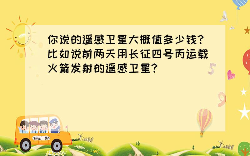 你说的遥感卫星大概值多少钱?比如说前两天用长征四号丙运载火箭发射的遥感卫星?