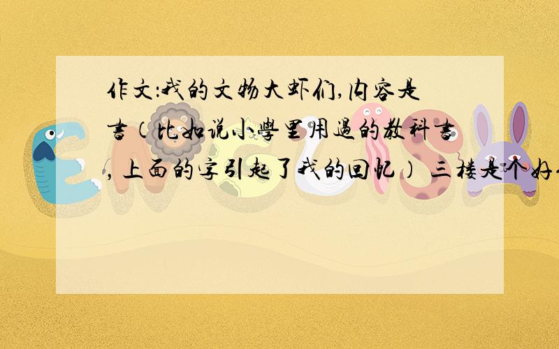 作文：我的文物大虾们,内容是书（比如说小学里用过的教科书，上面的字引起了我的回忆） 三楼是个好例子，不要这样的