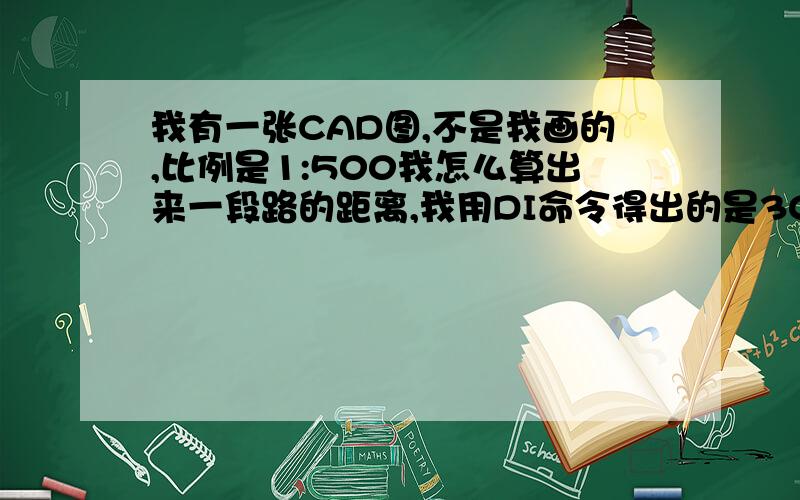 我有一张CAD图,不是我画的,比例是1:500我怎么算出来一段路的距离,我用DI命令得出的是304500,这是厘米么?还是毫米?如果是毫米,那我怎么算出来1：500的实际真实的长度,我有点蒙,数学不好呵呵,