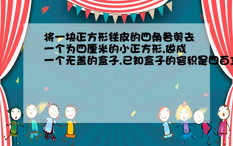 将一块正方形铁皮的四角各剪去一个为四厘米的小正方形,做成一个无盖的盒子,已知盒子的容积是四百立方厘...将一块正方形铁皮的四角各剪去一个为四厘米的小正方形,做成一个无盖的盒子,