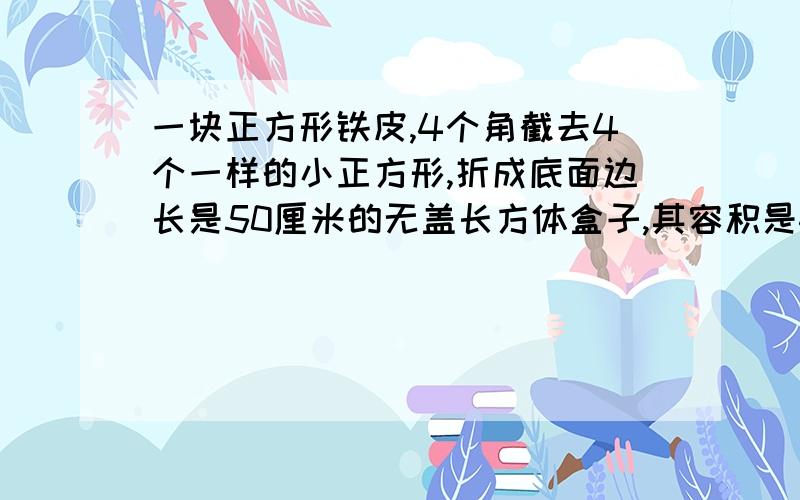 一块正方形铁皮,4个角截去4个一样的小正方形,折成底面边长是50厘米的无盖长方体盒子,其容积是45000立方厘米,求原来正方形铁皮的边长.一元一次方程解,快,谁先来谁先得要过程