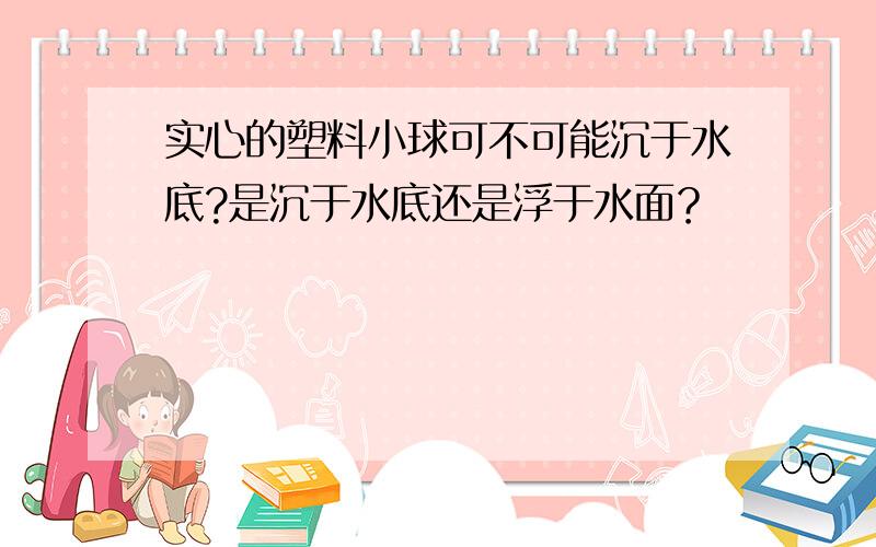 实心的塑料小球可不可能沉于水底?是沉于水底还是浮于水面？