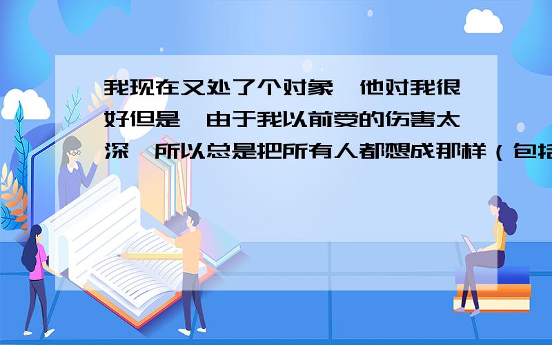 我现在又处了个对象,他对我很好但是,由于我以前受的伤害太深,所以总是把所有人都想成那样（包括我现在的对象）,就因为我总在那么想,所以只要我现在的对象一出去,我脑子就出现他和别