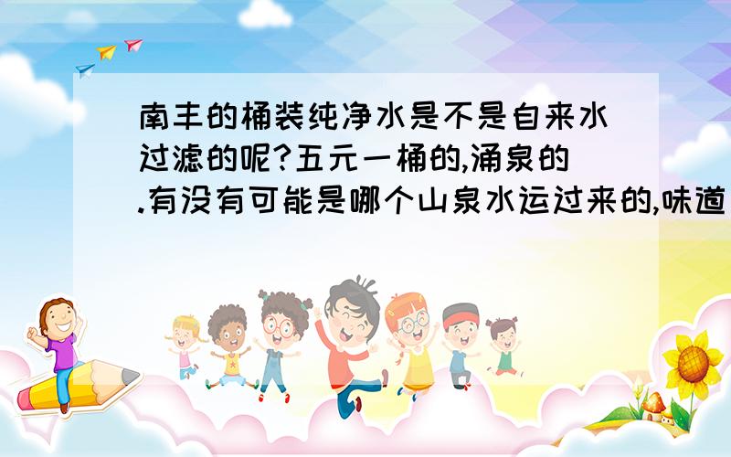 南丰的桶装纯净水是不是自来水过滤的呢?五元一桶的,涌泉的.有没有可能是哪个山泉水运过来的,味道有点甜喔,南丰的送桶装水的有没有比较正规的,有真正来自大山的么?