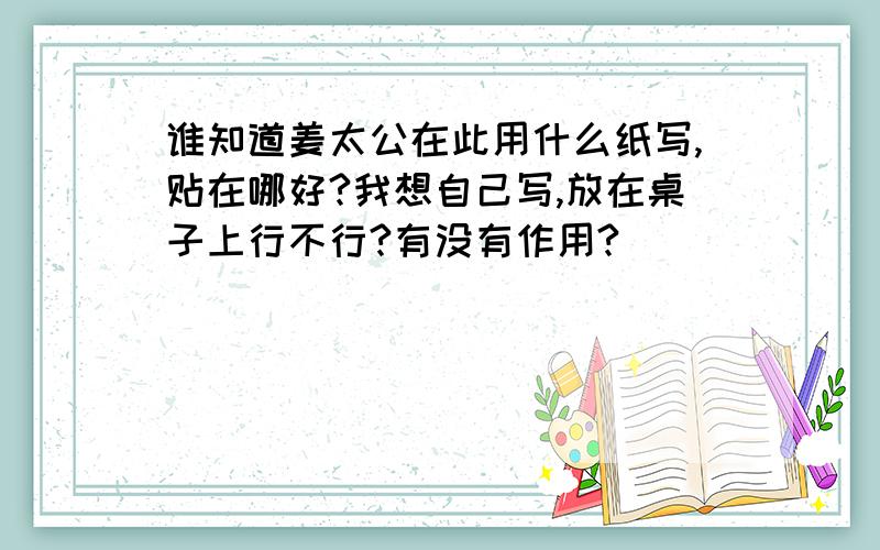 谁知道姜太公在此用什么纸写,贴在哪好?我想自己写,放在桌子上行不行?有没有作用?