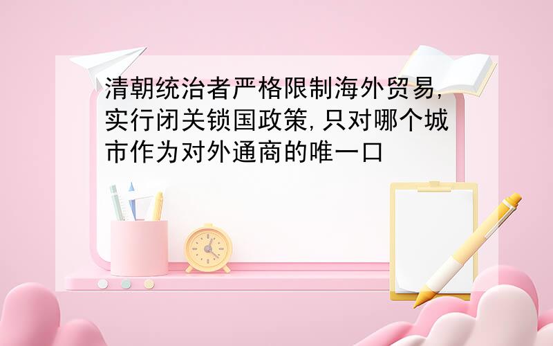 清朝统治者严格限制海外贸易,实行闭关锁国政策,只对哪个城市作为对外通商的唯一口