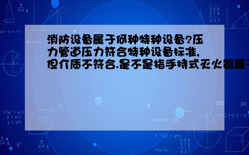 消防设备属于何种特种设备?压力管道压力符合特种设备标准,但介质不符合.是不是指手持式灭火器属于压力容器?