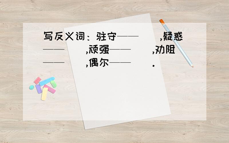 写反义词：驻守——（）,疑惑——（）,顽强——（）,劝阻——（）,偶尔——（）.