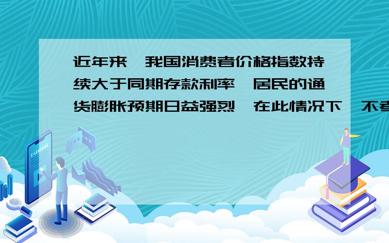 近年来,我国消费者价格指数持续大于同期存款利率,居民的通货膨胀预期日益强烈,在此情况下,不考虑其他因素消费者理性的应对措施是：A增加现期消费 B提前归还债务 C持有债券 D增加储蓄