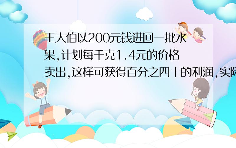 王大伯以200元钱进回一批水果,计划每千克1.4元的价格卖出,这样可获得百分之四十的利润,实际上按1.4元的价钱售出一部分好的,因为质量问题,其余的只能按照每千克一元卖出,最终只得了百分