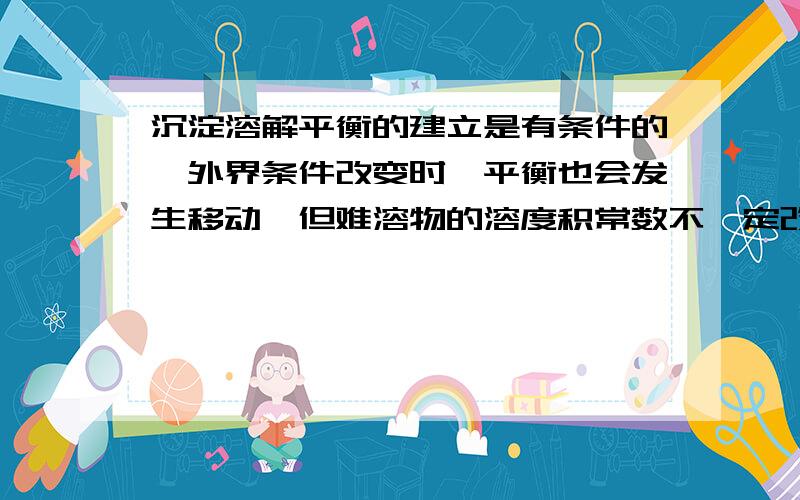 沉淀溶解平衡的建立是有条件的,外界条件改变时,平衡也会发生移动,但难溶物的溶度积常数不一定改变.这句话对么