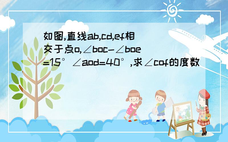 如图,直线ab,cd,ef相交于点o,∠boc-∠boe=15°∠aod=40°,求∠cof的度数