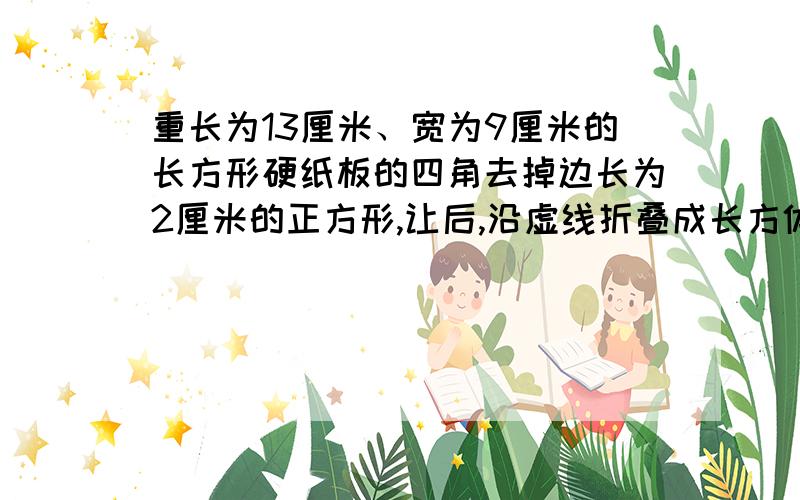 重长为13厘米、宽为9厘米的长方形硬纸板的四角去掉边长为2厘米的正方形,让后,沿虚线折叠成长方体容器.这个容器的容积是多少立方厘米?重 = 从