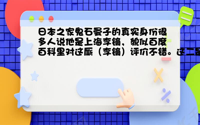 日本之家鬼石曼子的真实身份很多人说他是上海李镝，貌似百度百科里对这厮（李镝）评价不错。这二是同一个人么？百度还能不能让我们相信？