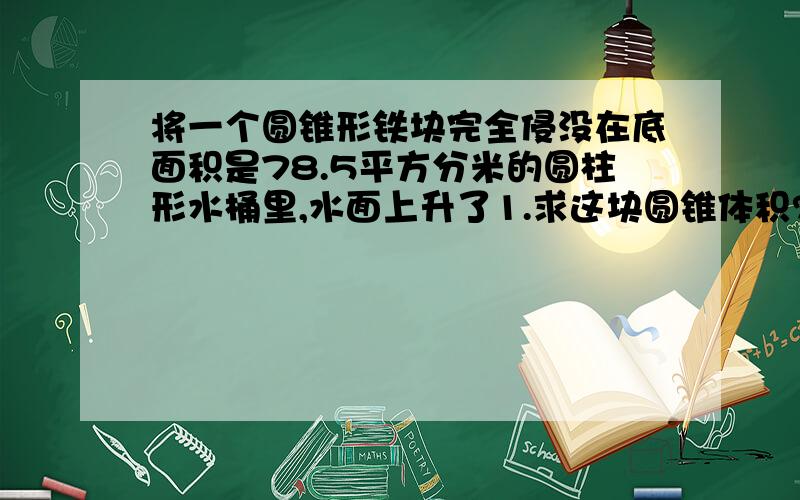 将一个圆锥形铁块完全侵没在底面积是78.5平方分米的圆柱形水桶里,水面上升了1.求这块圆锥体积?