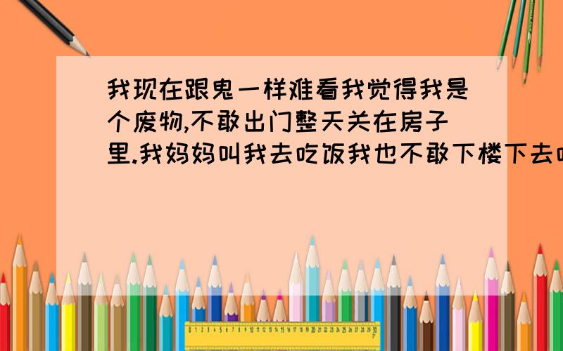 我现在跟鬼一样难看我觉得我是个废物,不敢出门整天关在房子里.我妈妈叫我去吃饭我也不敢下楼下去吃.怕别人看见我那张脸,黑眼圈加满脸痘痘!我这人以前不懂事和朋友看了几次黄片后我