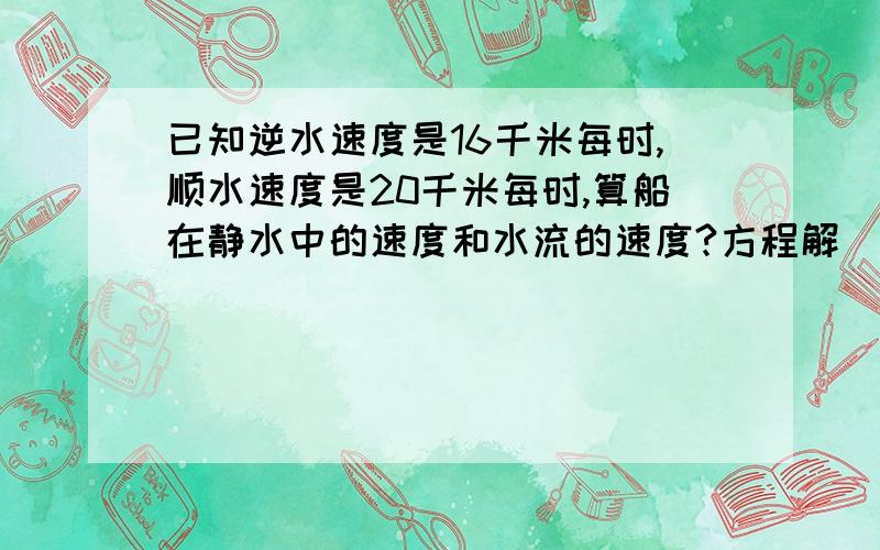 已知逆水速度是16千米每时,顺水速度是20千米每时,算船在静水中的速度和水流的速度?方程解