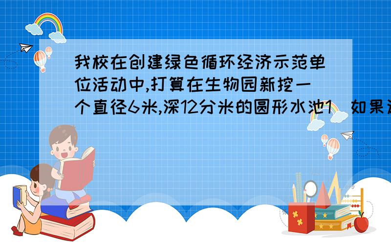 我校在创建绿色循环经济示范单位活动中,打算在生物园新挖一个直径6米,深12分米的圆形水池1）如果这个水池修好后,需要用水泥把池底和侧壁粉刷,粉刷的面积有多大?2）这个水池能储存多少