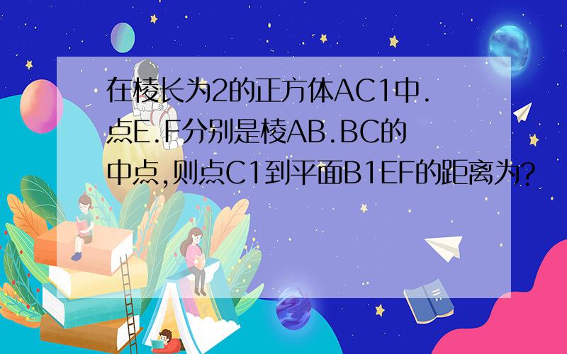 在棱长为2的正方体AC1中.点E.F分别是棱AB.BC的中点,则点C1到平面B1EF的距离为?