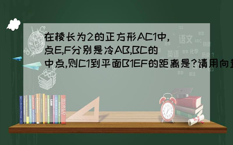 在棱长为2的正方形AC1中,点E,F分别是冷AB,BC的中点,则C1到平面B1EF的距离是?请用向量法详细回答.