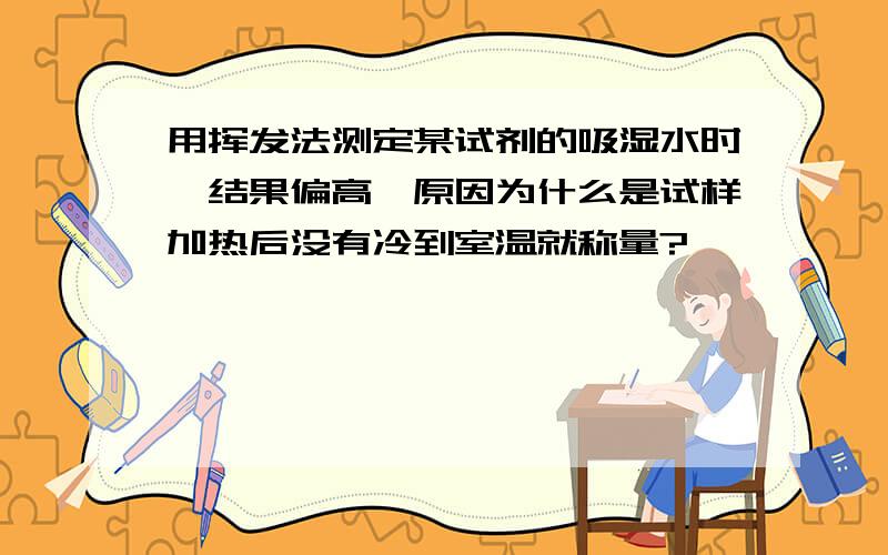 用挥发法测定某试剂的吸湿水时,结果偏高,原因为什么是试样加热后没有冷到室温就称量?