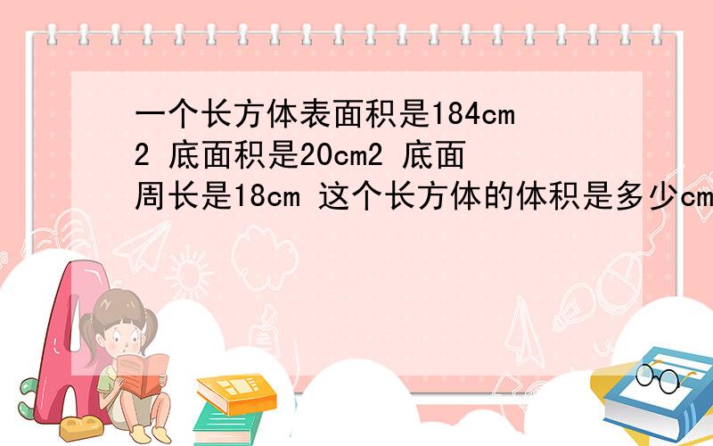 一个长方体表面积是184cm2 底面积是20cm2 底面周长是18cm 这个长方体的体积是多少cm3?一个长方体表面积是184cm2 底面积是20cm2底面周长是18cm 这个长方体的体积是多少cm3?