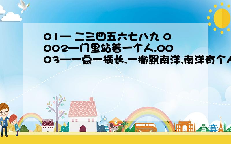 01— 二三四五六七八九 0002—门里站着一个人.0003—一点一横长,一撇飘南洋,南洋有个人,只有一寸长.