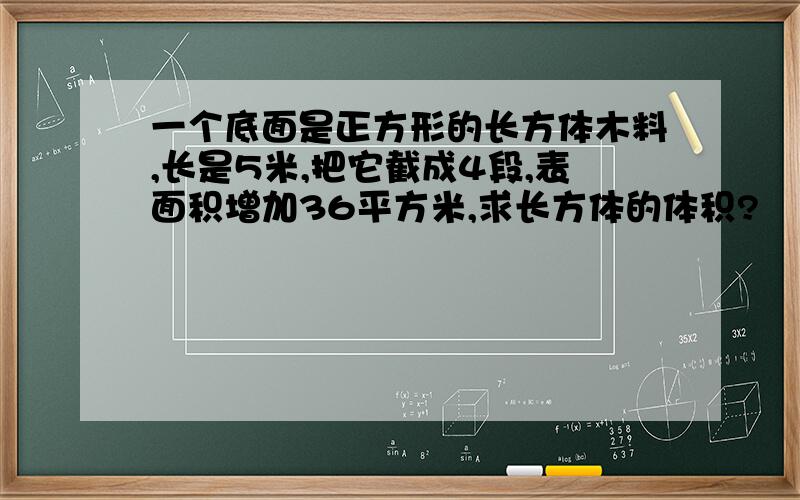 一个底面是正方形的长方体木料,长是5米,把它截成4段,表面积增加36平方米,求长方体的体积?