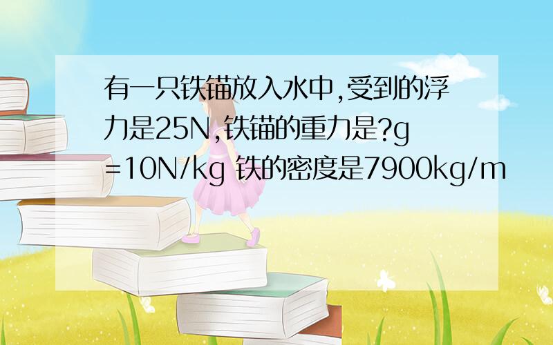 有一只铁锚放入水中,受到的浮力是25N,铁锚的重力是?g=10N/kg 铁的密度是7900kg/m