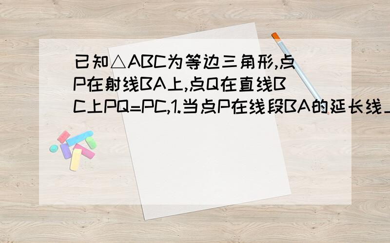 已知△ABC为等边三角形,点P在射线BA上,点Q在直线BC上PQ=PC,1.当点P在线段BA的延长线上,点Q线段BC上时,线段BP,BC,BQ之间的数量关系是什么?（要有过程）2.当点P在线段AB上时,求证：BP=BC-BQ 3.在2的条