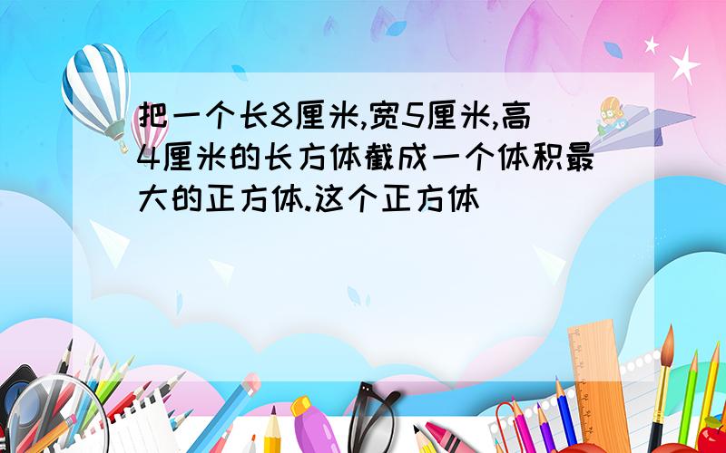 把一个长8厘米,宽5厘米,高4厘米的长方体截成一个体积最大的正方体.这个正方体