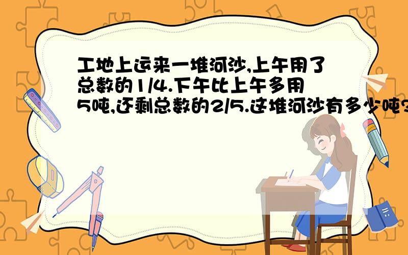 工地上运来一堆河沙,上午用了总数的1/4.下午比上午多用5吨,还剩总数的2/5.这堆河沙有多少吨?