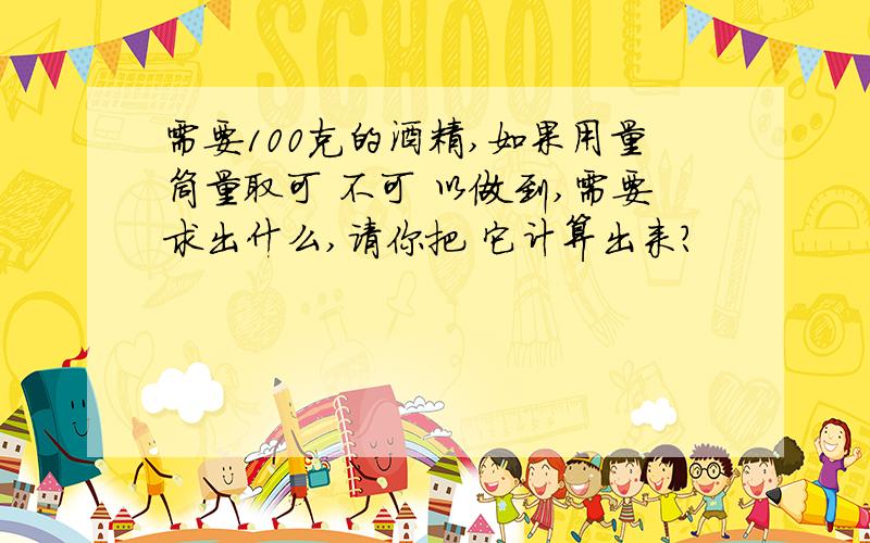 需要100克的酒精,如果用量筒量取可 不可 以做到,需要求出什么,请你把 它计算出来?