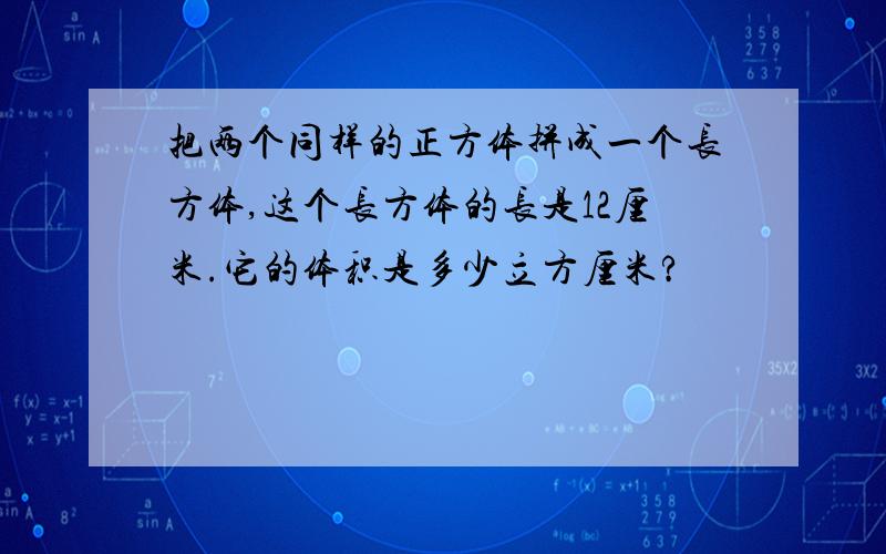 把两个同样的正方体拼成一个长方体,这个长方体的长是12厘米.它的体积是多少立方厘米?