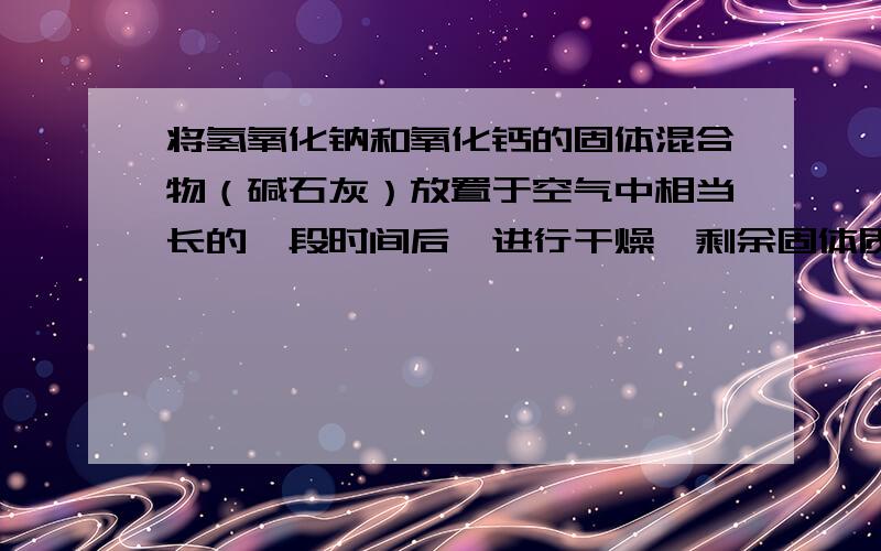 将氢氧化钠和氧化钙的固体混合物（碱石灰）放置于空气中相当长的一段时间后,进行干燥,剩余固体质量怎么要有说明