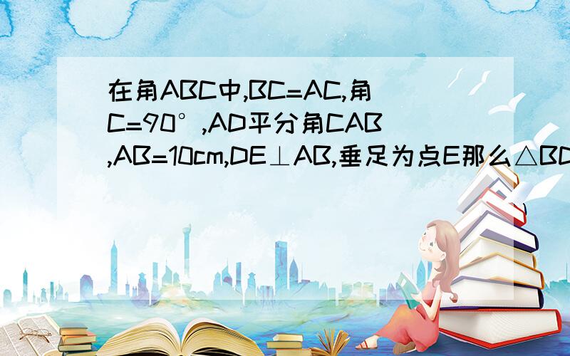 在角ABC中,BC=AC,角C=90°,AD平分角CAB,AB=10cm,DE⊥AB,垂足为点E那么△BDE的周长是__cm快啊!~~~~~~~~~最好有过程哦~~~~~