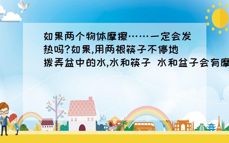 如果两个物体摩擦……一定会发热吗?如果,用两根筷子不停地拨弄盆中的水,水和筷子 水和盆子会有摩擦吧?水的温度会变高吗?