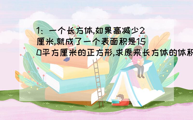 1：一个长方体,如果高减少2厘米,就成了一个表面积是150平方厘米的正方形,求原来长方体的体积?