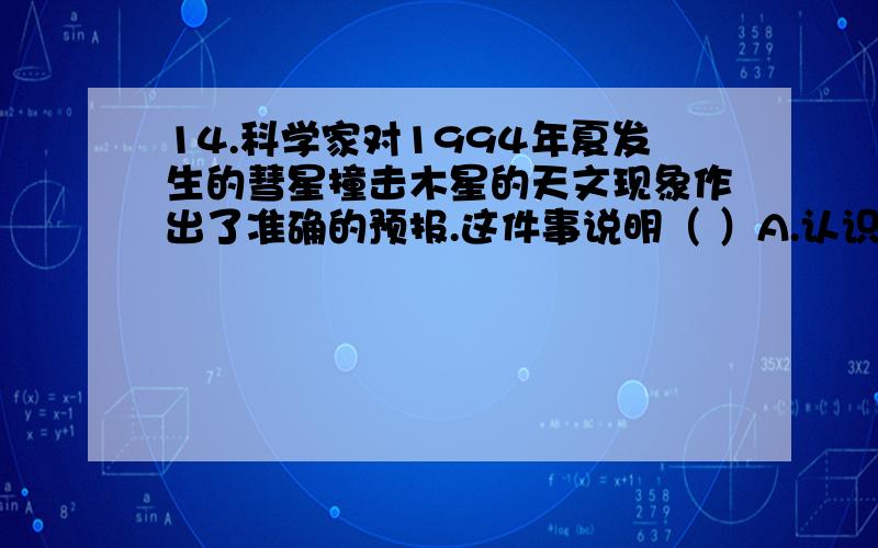 14.科学家对1994年夏发生的彗星撞击木星的天文现象作出了准确的预报.这件事说明（ ）A.认识具有前瞻性 B.认识是主体对客体的直观反映C.认识是不断发展的 D.认识对实践具有能动作用