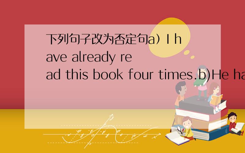 下列句子改为否定句a）I have already read this book four times.b)He has found his book.c)I have heard of such things before.d)My sister has finished her homework.e)The house has got a good bathroom.