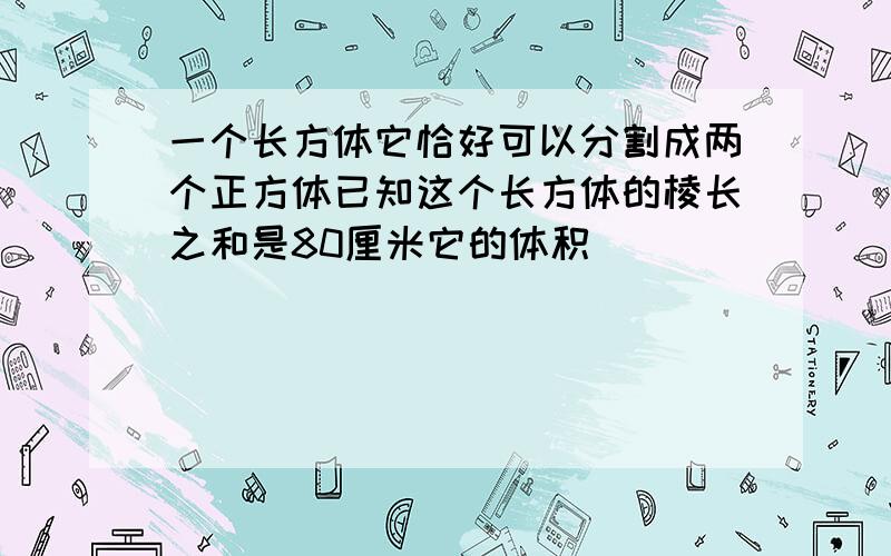 一个长方体它恰好可以分割成两个正方体已知这个长方体的棱长之和是80厘米它的体积